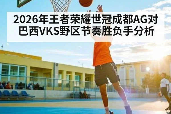 2026年王者荣耀世冠成都AG对巴西VKS野区节奏胜负手分析